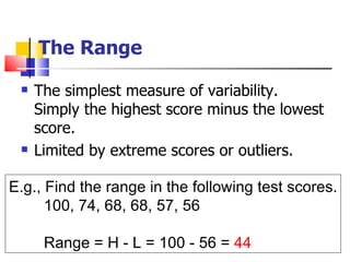 The Range
    The simplest measure of variability.
     Simply the highest score minus the lowest
     score.
    Limited by extreme scores or outliers.

E.g., Find the range in the following test scores.
      100, 74, 68, 68, 57, 56

      Range = H - L = 100 - 56 = 44
 
