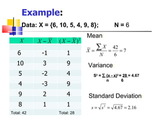 Example:
       Data: X = {6, 10, 5, 4, 9, 8};             N=6
                                     Mean:
     X       X−X     (X − X )    2


                                     X=
                                        ∑X    =
                                                  42
                                                     =7
   6          -1         1               N        6
   10          3
               3         9           Variance:
    5         -2         4            S2 = ∑ (x - x)2 = 28 = 4.67
                                             n         6
    4         -3         9
    9          2
               2         4           Standard Deviation:
    8          1
               1         1            s = s 2 = 4.67 = 2.16
Total: 42            Total: 28
 