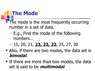 The Mode
   The mode is the most frequently occurring
    number in a set of data.
     • E.g., Find the mode of the following

       numbers…
     • 15, 20, 21, 23, 23, 23, 25, 27, 30

   Also, if there are two modes, the data set is
    bimodal.
   If there are more than two modes, the data
    set is said to be multimodal.
 
