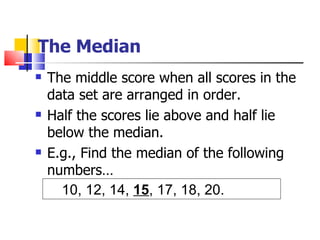 The Median
   The middle score when all scores in the
    data set are arranged in order.
   Half the scores lie above and half lie
    below the median.
   E.g., Find the median of the following
    numbers…
      10, 12, 14, 15, 17, 18, 20.
 