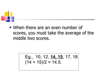    When there are an even number of
    scores, you must take the average of the
    middle two scores.



         Eg., 10, 12, 14, 15, 17, 18
         (14 + 15)/2 = 14.5.
 