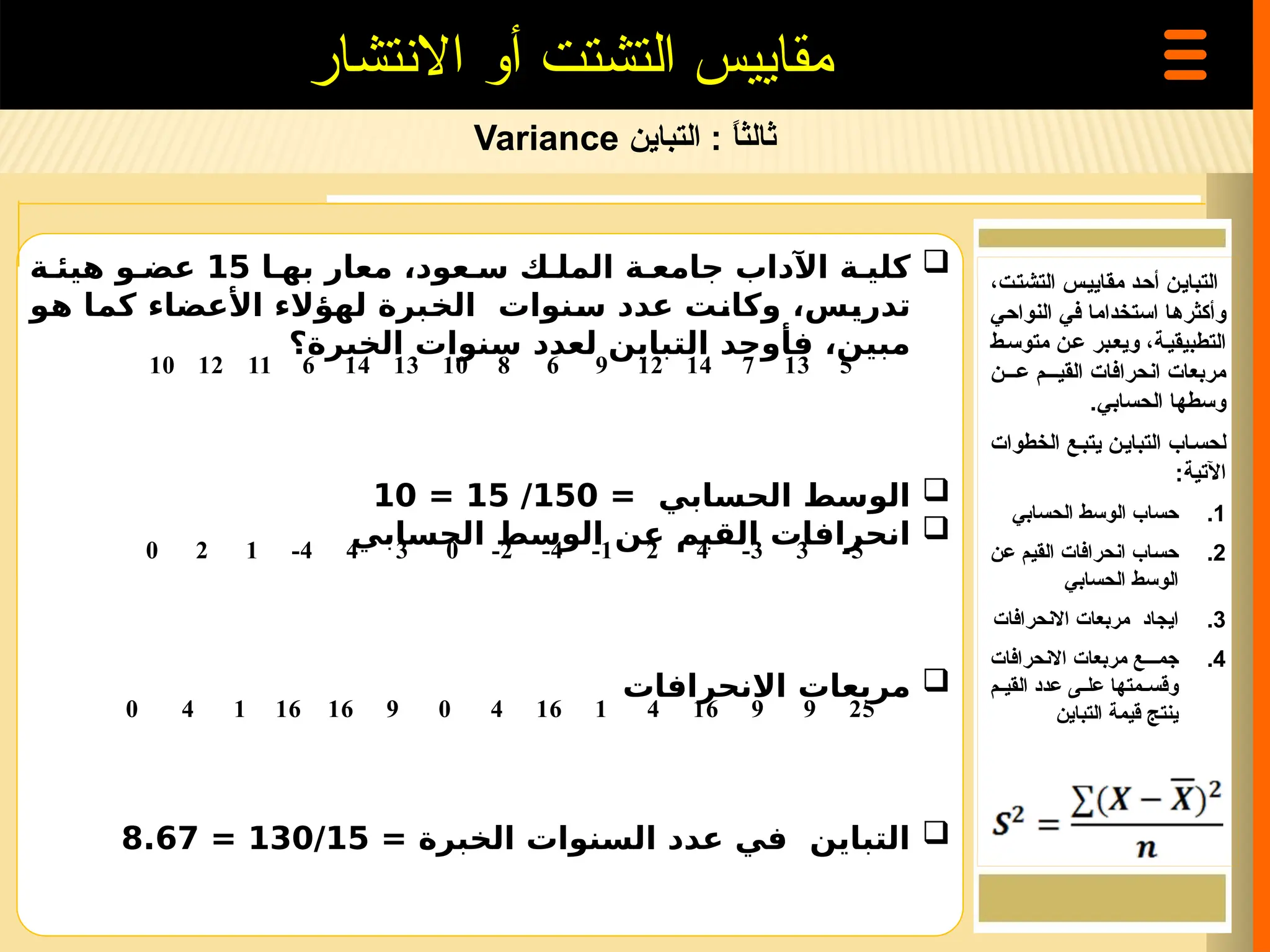 ‫ثالث‬
‫ا‬
ً
‫التباين‬ :
Variance
‫االنتشار‬ ‫أو‬ ‫التشتت‬ ‫مقاييس‬

‫عود‬ ‫س‬ ‫ك‬ ‫المل‬ ‫ة‬ ‫جامع‬ ‫اآلداب‬ ‫ة‬ ‫كلي‬
،
‫معار‬
‫به‬
‫ا‬
15
‫ة‬ ‫هيئ‬ ‫و‬ ‫عض‬
‫تدريس‬
‫لهؤالء‬ ‫الخبرة‬ ‫سنوات‬ ‫عدد‬ ‫وكانت‬ ،
‫األعضاء‬
‫كما‬
‫هو‬
‫الخبرة؟‬ ‫سنوات‬ ‫لعدد‬ ‫التباين‬ ‫فأوجد‬ ،‫مبين‬

= ‫الحسابي‬ ‫الوسط‬
150
/
15
=
10

‫الحسابي‬ ‫الوسط‬ ‫عن‬ ‫القيم‬ ‫انحرافات‬

‫االنحرافات‬ ‫مربعات‬

= ‫الخبرة‬ ‫السنوات‬ ‫عدد‬ ‫في‬ ‫التباين‬
130/15
=
8.67
‫=ن‬‫ي‬‫التبا‬
،‫=ت‬‫ت‬‫التش‬ ‫=س‬‫ي‬‫مقاي‬ ‫=د‬‫ح‬‫أ‬
‫النواحي‬ ‫في‬ ‫استخداما‬ ‫=ا‬‫ه‬‫وأكثر‬
‫متوس=ط‬ ‫=ن‬‫ع‬ ‫ويع=بر‬ ،‫التطبيقي=ة‬
‫ع===ن‬ ‫القي===م‬ ‫انحرافات‬ ‫مربعات‬
.‫الحسابي‬ ‫وسطها‬
‫الخطوات‬ ‫يتب=ع‬ ‫التباي=ن‬ ‫لحس=اب‬
:‫اآلتية‬
.1
‫الحسابي‬ ‫الوسط‬ ‫حساب‬
.2
‫=ن‬‫ع‬ ‫=م‬‫ي‬‫الق‬ ‫انحرافات‬ ‫=اب‬‫س‬‫ح‬
‫الحسابي‬ ‫الوسط‬
.3
‫االنحرافات‬ ‫مربعات‬ ‫ايجاد‬
.4
‫االنحرافات‬ ‫مربعات‬ ‫جم===ع‬
‫=م‬=‫القي‬ ‫عدد‬ ‫=ى‬=‫عل‬ ‫=متها‬=‫وقس‬
‫التباين‬ ‫قيمة‬ ‫ينتج‬
10 12 11 6 14 13 10 8 6 9 12 14 7 13 5
0 2 1 -4 4 3 0 -2 -4 -1 2 4 -3 3 -5
0 4 1 16 16 9 0 4 16 1 4 16 9 9 25
 