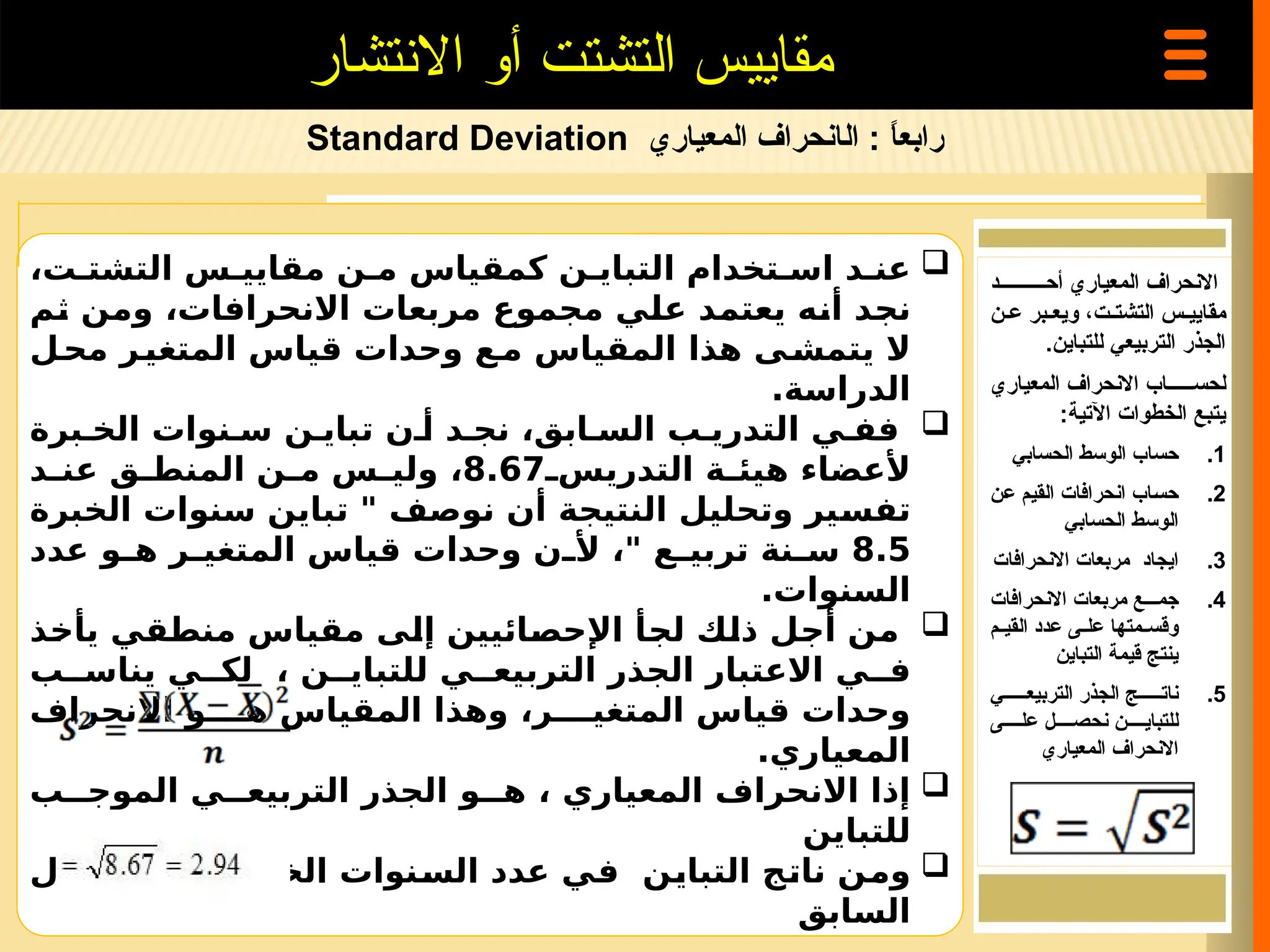 ‫رابع‬
‫ا‬
ً
:
‫ال‬
‫المعياري‬ ‫انحراف‬
Standard Deviation
‫االنتشار‬ ‫أو‬ ‫التشتت‬ ‫مقاييس‬

،‫ت‬ ‫التشت‬ ‫س‬ ‫مقايي‬ ‫ن‬ ‫م‬ ‫كمقياس‬ ‫ن‬ ‫التباي‬ ‫تخدام‬ ‫اس‬ ‫د‬ ‫عن‬
‫ثم‬ ‫ومن‬ ،‫االنحرافات‬ ‫مربعات‬ ‫مجموع‬ ‫علي‬ ‫يعتمد‬ ‫أنه‬ ‫نجد‬
‫ل‬‫مح‬ ‫ر‬‫المتغي‬ ‫قياس‬ ‫وحدات‬ ‫ع‬‫م‬ ‫المقياس‬ ‫هذا‬ ‫ى‬‫يتمش‬ ‫ال‬
.‫الدراسة‬

‫برة‬ ‫الخ‬ ‫نوات‬ ‫س‬ ‫ن‬ ‫تباي‬ ‫ن‬ ‫أ‬ ‫د‬ ‫نج‬ ،‫ابق‬ ‫الس‬ ‫ب‬ ‫التدري‬ ‫ي‬ ‫فف‬
‫التدريس‬ ‫ة‬ ‫هيئ‬ ‫ألعضاء‬
8.67
‫د‬ ‫عن‬ ‫ق‬ ‫المنط‬ ‫ن‬ ‫م‬ ‫س‬ ‫ولي‬ ،
‫الخبرة‬ ‫سنوات‬ ‫تباين‬ " ‫نوصف‬ ‫أن‬ ‫النتيجة‬ ‫وتحليل‬ ‫تفسير‬
8.5
‫عدد‬ ‫و‬ ‫ه‬ ‫ر‬ ‫المتغي‬ ‫قياس‬ ‫وحدات‬ ‫ن‬ ‫أل‬ ،" ‫ع‬ ‫تربي‬ ‫نة‬ ‫س‬
.‫السنوات‬

‫يأخذ‬ ‫منطقي‬ ‫مقياس‬ ‫إلى‬ ‫اإلحصائيين‬ ‫لجأ‬ ‫ذلك‬ ‫أجل‬ ‫من‬
‫ب‬ ‫يناس‬ ‫ي‬ ‫لك‬ ، ‫ن‬ ‫للتباي‬ ‫ي‬ ‫التربيع‬ ‫الجذر‬ ‫االعتبار‬ ‫ي‬ ‫ف‬
‫االنحراف‬ ‫و‬ ‫ه‬ ‫المقياس‬ ‫وهذا‬ ،‫ر‬ ‫المتغي‬ ‫قياس‬ ‫وحدات‬
.‫المعياري‬

‫ب‬ ‫الموج‬ ‫ي‬ ‫التربيع‬ ‫الجذر‬ ‫و‬ ‫ه‬ ، ‫المعياري‬ ‫االنحراف‬ ‫إذا‬
‫للتباين‬

‫المثال‬ ‫في‬ ‫الخبرة‬ ‫السنوات‬ ‫عدد‬ ‫في‬ ‫التباين‬ ‫ناتج‬ ‫ومن‬
‫السابق‬
‫المعياري‬ ‫االنحراف‬
‫أح==========د‬
‫=ن‬=‫ع‬ ‫=بر‬=‫ويع‬ ،‫=ت‬=‫التشت‬ ‫=س‬=‫مقايي‬
‫للتباين‬ ‫التربيعي‬ ‫الجذر‬
.
‫المعياري‬ ‫االنحراف‬ ‫لحس======اب‬
:‫اآلتية‬ ‫الخطوات‬ ‫يتبع‬
.1
‫الحسابي‬ ‫الوسط‬ ‫حساب‬
.2
‫=ن‬‫ع‬ ‫=م‬‫ي‬‫الق‬ ‫انحرافات‬ ‫=اب‬‫س‬‫ح‬
‫الحسابي‬ ‫الوسط‬
.3
‫االنحرافات‬ ‫مربعات‬ ‫ايجاد‬
.4
‫االنحرافات‬ ‫مربعات‬ ‫جم===ع‬
‫=م‬=‫القي‬ ‫عدد‬ ‫=ى‬=‫عل‬ ‫=متها‬=‫وقس‬
‫التباين‬ ‫قيمة‬ ‫ينتج‬
.5
‫التربيع======ي‬ ‫الجذر‬ ‫نات======ج‬
‫عل====ى‬ ‫نحص====ل‬ ‫للتباي====ن‬
‫المعياري‬ ‫االنحراف‬
 