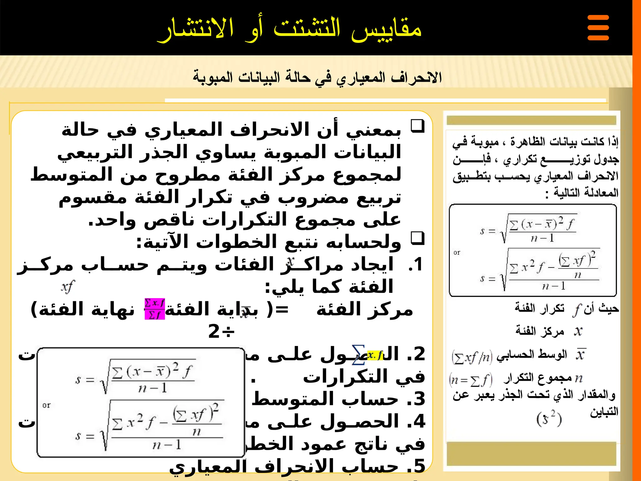 ‫المبوبة‬ ‫البيانات‬ ‫حالة‬ ‫في‬ ‫المعياري‬ ‫االنحراف‬
‫االنتشار‬ ‫أو‬ ‫التشتت‬ ‫مقاييس‬

‫حالة‬ ‫في‬ ‫المعياري‬ ‫االنحراف‬ ‫أن‬ ‫بمعني‬
‫التربيعي‬ ‫الجذر‬ ‫يساوي‬ ‫المبوبة‬ ‫البيانات‬
‫المتوسط‬ ‫من‬ ‫مطروح‬ ‫الفئة‬ ‫مركز‬ ‫لمجموع‬
‫مقسوم‬ ‫الفئة‬ ‫تكرار‬ ‫في‬ ‫مضروب‬ ‫تربيع‬
.‫واحد‬ ‫ناقص‬ ‫التكرارات‬ ‫مجموع‬ ‫على‬

:‫اآلتية‬ ‫الخطوات‬ ‫نتبع‬ ‫ولحسابه‬
.1
‫ز‬ ‫مرك‬ ‫اب‬ ‫حس‬ ‫م‬ ‫ويت‬ ‫الفئات‬ ‫ز‬ ‫مراك‬ ‫ايجاد‬
:‫يلي‬ ‫كما‬ ‫الفئة‬
)‫الفئة‬ ‫نهاية‬ + ‫الفئة‬ ‫بداية‬ (= ‫الفئة‬ ‫مركز‬
÷
2
2
‫الفئات‬ ‫ز‬ ‫مرك‬ ‫ضرب‬ ‫مجموع‬ ‫ى‬ ‫عل‬ ‫ول‬ ‫الحص‬ .
. ‫التكرارات‬ ‫في‬
3
:‫بالمعادلة‬ ‫الحسابي‬ ‫المتوسط‬ ‫حساب‬ .
4
‫الفئات‬ ‫ز‬ ‫مرك‬ ‫ضرب‬ ‫مجموع‬ ‫ى‬ ‫عل‬ ‫ول‬ ‫الحص‬ .
‫الثانية‬ ‫الخطوة‬ ‫عمود‬ ‫ناتج‬ ‫في‬
5
‫المعياري‬ ‫االنحراف‬ ‫حساب‬ .
‫ف=ي‬ ‫مبوب=ة‬ ، ‫الظاهرة‬ ‫بيانات‬ ‫كان=ت‬ ‫إذا‬
‫فإ=========ن‬ ، ‫تكراري‬ ‫توزي=========ع‬ ‫جدول‬
‫بتط===بيق‬ ‫يحس===ب‬ ‫المعياري‬ ‫االنحراف‬
‫التالية‬ ‫المعادلة‬
:
‫الفئة‬ ‫تكرار‬ ‫أن‬ ‫حيث‬
‫الفئة‬ ‫مركز‬
‫الحسابي‬ ‫الوسط‬
‫التكرار‬ ‫مجموع‬
‫ع=ن‬ ‫يع=بر‬ ‫الجذر‬ ‫تح=ت‬ ‫الذي‬ ‫والمقدار‬
. ‫التباين‬
 