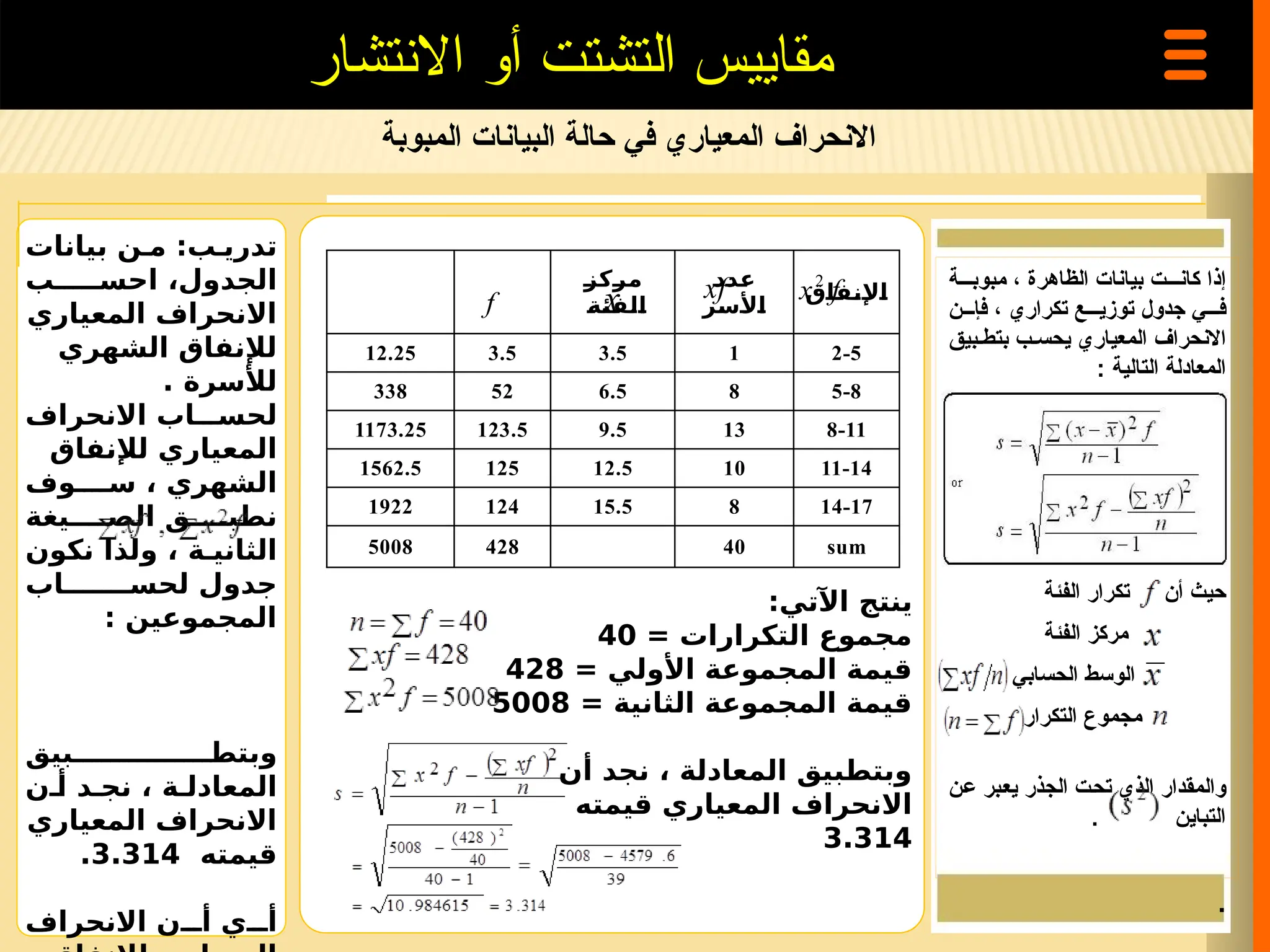 ‫المبوبة‬ ‫البيانات‬ ‫حالة‬ ‫في‬ ‫المعياري‬ ‫االنحراف‬
‫االنتشار‬ ‫أو‬ ‫التشتت‬ ‫مقاييس‬
‫بيانات‬ ‫ن‬ ‫م‬ :‫ب‬ ‫تدري‬
‫ب‬ ‫احس‬ ،‫الجدول‬
‫المعياري‬ ‫االنحراف‬
‫الشهري‬ ‫لإلنفاق‬
‫لألسرة‬
.
‫االنحراف‬ ‫اب‬ ‫لحس‬
‫لإلنفاق‬ ‫المعياري‬
‫وف‬ ‫س‬ ، ‫الشهري‬
‫يغة‬ ‫الص‬ ‫ق‬ ‫نطب‬
‫نكون‬ ‫ولذا‬ ، ‫ة‬ ‫الثاني‬
‫اب‬ ‫لحس‬ ‫جدول‬
: ‫المجموعين‬
‫بيق‬ ‫وبتط‬
‫ن‬ ‫أ‬ ‫د‬ ‫نج‬ ، ‫ة‬ ‫المعادل‬
‫المعياري‬ ‫االنحراف‬
‫قيمته‬
3.314
.
‫االنحراف‬ ‫ن‬ ‫أ‬ ‫ي‬ ‫أ‬
:‫اآلتي‬ ‫ينتج‬
= ‫التكرارات‬ ‫مجموع‬
40
= ‫األولي‬ ‫المجموعة‬ ‫قيمة‬
428
= ‫الثانية‬ ‫المجموعة‬ ‫قيمة‬
5008
‫أن‬ ‫نجد‬ ، ‫المعادلة‬ ‫وبتطبيق‬
‫قيمته‬ ‫المعياري‬ ‫االنحراف‬
3.314
‫مبوب===ة‬ ، ‫الظاهرة‬ ‫بيانات‬ ‫كان===ت‬ ‫إذا‬
‫فإ===ن‬ ، ‫تكراري‬ ‫توزي===ع‬ ‫جدول‬ ‫ف===ي‬
‫بتط=بيق‬ ‫يحس=ب‬ ‫المعياري‬ ‫االنحراف‬
‫التالية‬ ‫المعادلة‬
:
‫الفئة‬ ‫تكرار‬ ‫أن‬ ‫حيث‬
‫الفئة‬ ‫مركز‬
‫الحسابي‬ ‫الوسط‬
‫التكرار‬ ‫مجموع‬
‫=ن‬‫ع‬ ‫=بر‬‫ع‬‫ي‬ ‫الجذر‬ ‫=ت‬‫ح‬‫ت‬ ‫الذي‬ ‫والمقدار‬
. ‫التباين‬
.
‫مركز‬
‫الفئة‬
‫عدد‬
‫األسر‬
‫اإلنفاق‬
12.25 3.5 3.5 1 2-5
338 52 6.5 8 5-8
1173.25 123.5 9.5 13 8-11
1562.5 125 12.5 10 11-14
1922 124 15.5 8 14-17
5008 428 40 sum
f
x2
xf
x
f
 