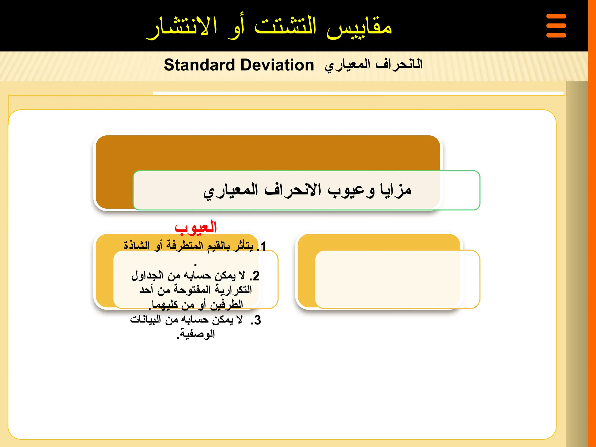 ‫ال‬
‫المعياري‬ ‫انحراف‬
Standard Deviation
‫االنتشار‬ ‫أو‬ ‫التشتت‬ ‫مقاييس‬
‫المعياري‬ ‫االنحراف‬ ‫وعيوب‬ ‫مزايا‬
‫العيوب‬
1
.
‫الشاذة‬ ‫أو‬ ‫المتطرفة‬ ‫بالقيم‬ ‫يتأثر‬
.
2
.
‫الجداول‬ ‫من‬ ‫حسابه‬ ‫يمكن‬ ‫ال‬
‫أحد‬ ‫من‬ ‫المفتوحة‬ ‫التكرارية‬
.‫كليهما‬ ‫من‬ ‫أو‬ ‫الطرفين‬
3
.
‫البيانات‬ ‫من‬ ‫حسابه‬ ‫يمكن‬ ‫ال‬
.‫الوصفية‬
 