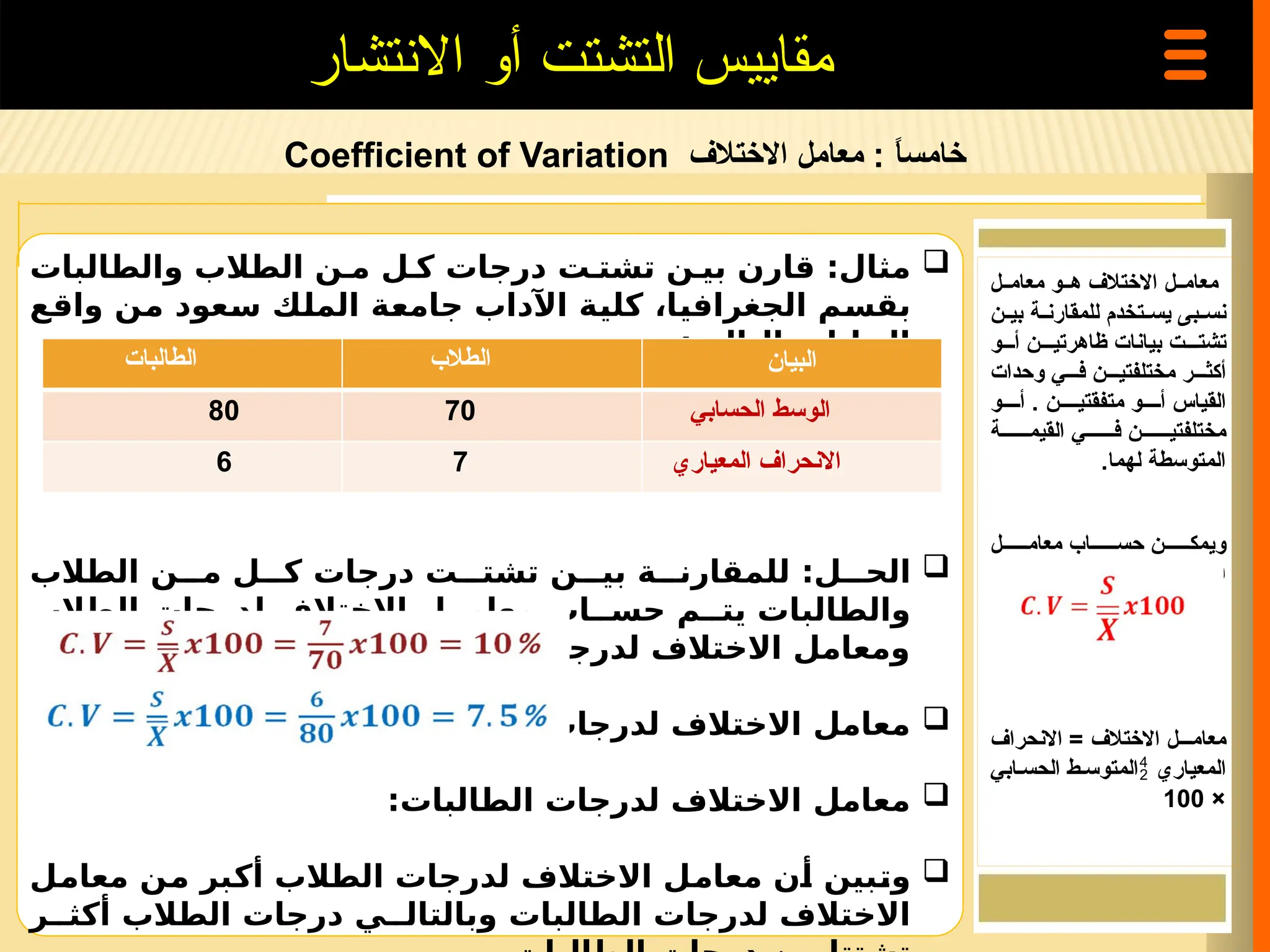 ‫خامس‬
‫ا‬
ً
‫االختالف‬ ‫معامل‬ :
Coefficient of Variation
‫االنتشار‬ ‫أو‬ ‫التشتت‬ ‫مقاييس‬

‫والطالبات‬ ‫الطالب‬ ‫ن‬ ‫م‬ ‫ل‬ ‫ك‬ ‫درجات‬ ‫ت‬ ‫تشت‬ ‫ن‬ ‫بي‬ ‫قارن‬ :‫مثال‬
‫واقع‬ ‫من‬ ‫سعود‬ ‫الملك‬ ‫جامعة‬ ‫اآلداب‬ ‫كلية‬ ،‫الجغرافيا‬ ‫بقسم‬
:‫التالية‬ ‫البيانات‬

‫الطالب‬ ‫ن‬ ‫م‬ ‫ل‬ ‫ك‬ ‫درجات‬ ‫ت‬ ‫تشت‬ ‫ن‬ ‫بي‬ ‫ة‬ ‫للمقارن‬ :‫ل‬ ‫الح‬
‫الطالب‬ ‫لدرجات‬ ‫االختالف‬ ‫ل‬ ‫معام‬ ‫اب‬ ‫حس‬ ‫م‬ ‫يت‬ ‫والطالبات‬
. ‫بينهما‬ ‫المقارنة‬ ‫ثم‬ ‫الطالبات‬ ‫لدرجات‬ ‫االختالف‬ ‫ومعامل‬

:‫الطالب‬ ‫لدرجات‬ ‫االختالف‬ ‫معامل‬

:‫الطالبات‬ ‫لدرجات‬ ‫االختالف‬ ‫معامل‬

‫معامل‬ ‫من‬ ‫أكبر‬ ‫الطالب‬ ‫لدرجات‬ ‫االختالف‬ ‫معامل‬ ‫أن‬ ‫وتبين‬
‫ر‬ ‫أكث‬ ‫الطالب‬ ‫درجات‬ ‫ي‬ ‫وبالتال‬ ‫الطالبات‬ ‫لدرجات‬ ‫االختالف‬
‫معام==ل‬ ‫ه==و‬ ‫االختالف‬ ‫معام==ل‬
‫=ن‬=‫بي‬ ‫=ة‬=‫للمقارن‬ ‫=تخدم‬=‫يس‬ ‫=بى‬=‫نس‬
‫أ===و‬ ‫ظاهرتي===ن‬ ‫بيانات‬ ‫تشت===ت‬
‫وحدات‬ ‫ف===ي‬ ‫مختلفتي===ن‬ ‫أكث===ر‬
‫أ====و‬ . ‫متفقتي====ن‬ ‫أ====و‬ ‫القياس‬
‫القيم======ة‬ ‫ف======ي‬ ‫مختلفتي======ن‬
.‫لهما‬ ‫المتوسطة‬
‫معام======ل‬ ‫حس======اب‬ ‫ويمك======ن‬
. ‫بالمعادلة‬ ‫االختالف‬
‫االنحراف‬ = ‫االختالف‬ ‫معام===ل‬
‫المعياري‬

‫الحس=ابي‬ ‫المتوس=ط‬
×
100
‫الطالبات‬ ‫الطالب‬ ‫البيان‬
80 70 ‫الحسابي‬ ‫الوسط‬
6 7 ‫المعياري‬ ‫االنحراف‬
 