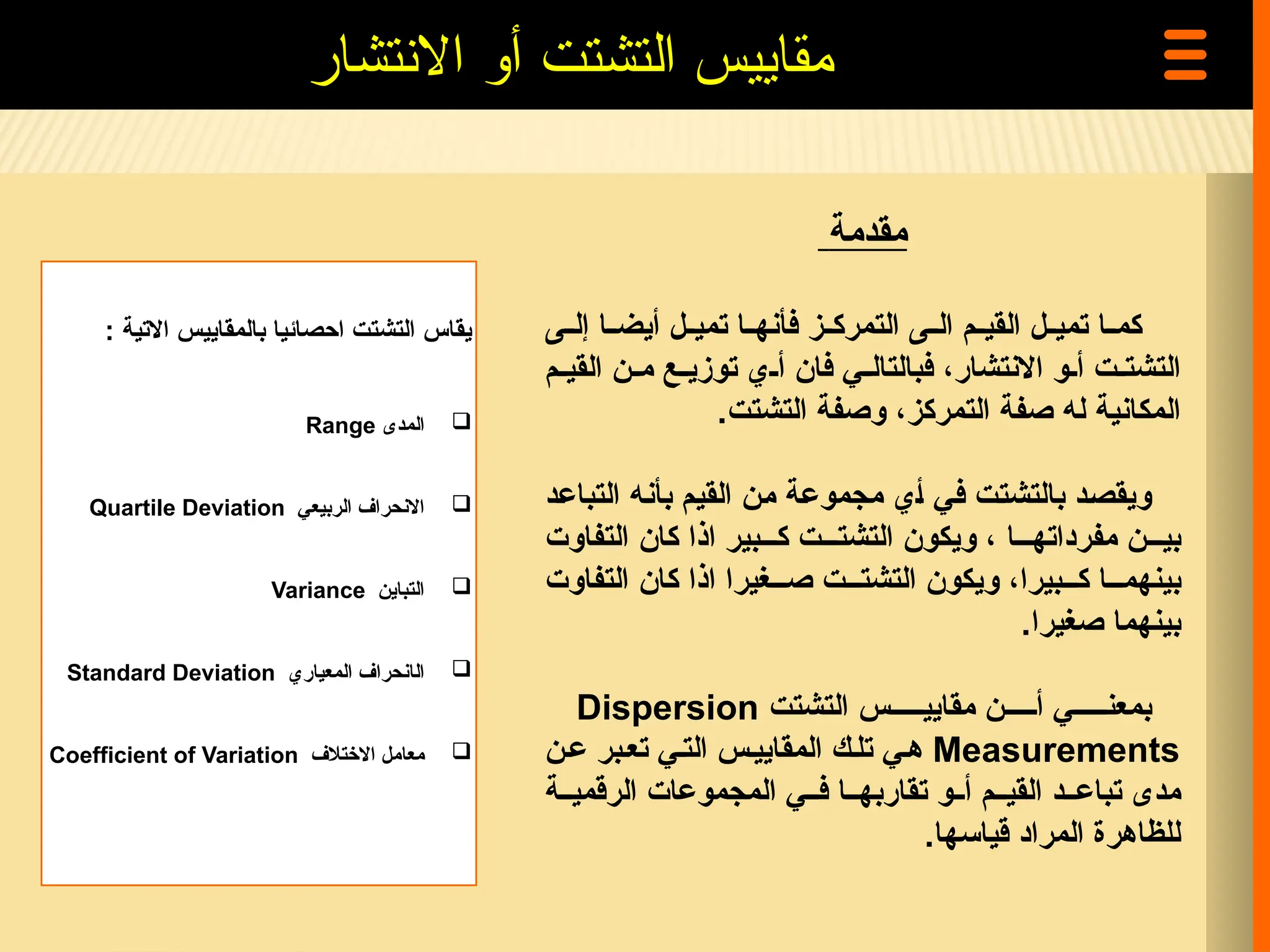 ‫االتية‬ ‫بالمقاييس‬ ‫احصائيا‬ ‫التشتت‬ ‫يقاس‬
:

‫المدى‬
Range

‫الربيعي‬ ‫االنحراف‬
Quartile Deviation

‫التباين‬
Variance

‫ا‬
‫ل‬
‫المعياري‬ ‫انحراف‬
Standard Deviation

‫االختالف‬ ‫معامل‬
Coefficient of Variation
‫مقدمة‬
‫=ى‬=‫إل‬ ‫=ا‬=‫أيض‬ ‫=ل‬=‫تمي‬ ‫=ا‬=‫فأنه‬ ‫=ز‬=‫التمرك‬ ‫=ى‬=‫ال‬ ‫=م‬=‫القي‬ ‫=ل‬=‫تمي‬ ‫=ا‬=‫كم‬
‫=م‬=‫القي‬ ‫=ن‬=‫م‬ ‫=ع‬=‫توزي‬ ‫=ي‬=‫أ‬ ‫فان‬ ‫=ي‬=‫فبالتال‬ ،‫االنتشار‬ ‫=و‬=‫أ‬ ‫=ت‬=‫التشت‬
‫المكانية‬
‫التشتت‬ ‫وصفة‬ ،‫التمركز‬ ‫صفة‬ ‫له‬
.
‫و‬
‫=د‬‫ع‬‫التبا‬ ‫=ه‬‫ن‬‫بأ‬ ‫=م‬‫ي‬‫الق‬ ‫=ن‬‫م‬ ‫=ة‬‫ع‬‫مجمو‬ ‫=ي‬‫أ‬ ‫=ي‬‫ف‬ ‫=ت‬‫ت‬‫بالتش‬ ‫=د‬‫ص‬‫يق‬
‫التفاوت‬ ‫كان‬ ‫اذا‬ ‫ك===بير‬ ‫التشت===ت‬ ‫ويكون‬ ، ‫مفرداته===ا‬ ‫بي===ن‬
‫التفاوت‬ ‫كان‬ ‫اذا‬ ‫ص===غيرا‬ ‫التشت===ت‬ ‫ويكون‬ ،‫ك===بيرا‬ ‫بينهم===ا‬
.‫صغيرا‬ ‫بينهما‬
‫التشتت‬ ‫مقايي=====س‬ ‫أ=====ن‬ ‫بمعن=====ي‬
Dispersion
Measurements
‫ع=ن‬ ‫تع=بر‬ ‫الت=ي‬ ‫المقايي=س‬ ‫تل=ك‬ ‫ه=ي‬
‫الرقمي==ة‬ ‫المجموعات‬ ‫ف==ي‬ ‫تقاربه==ا‬ ‫أ==و‬ ‫القي==م‬ ‫تباع==د‬ ‫مدى‬
.‫قياسها‬ ‫المراد‬ ‫للظاهرة‬
‫االنتشار‬ ‫أو‬ ‫التشتت‬ ‫مقاييس‬
 