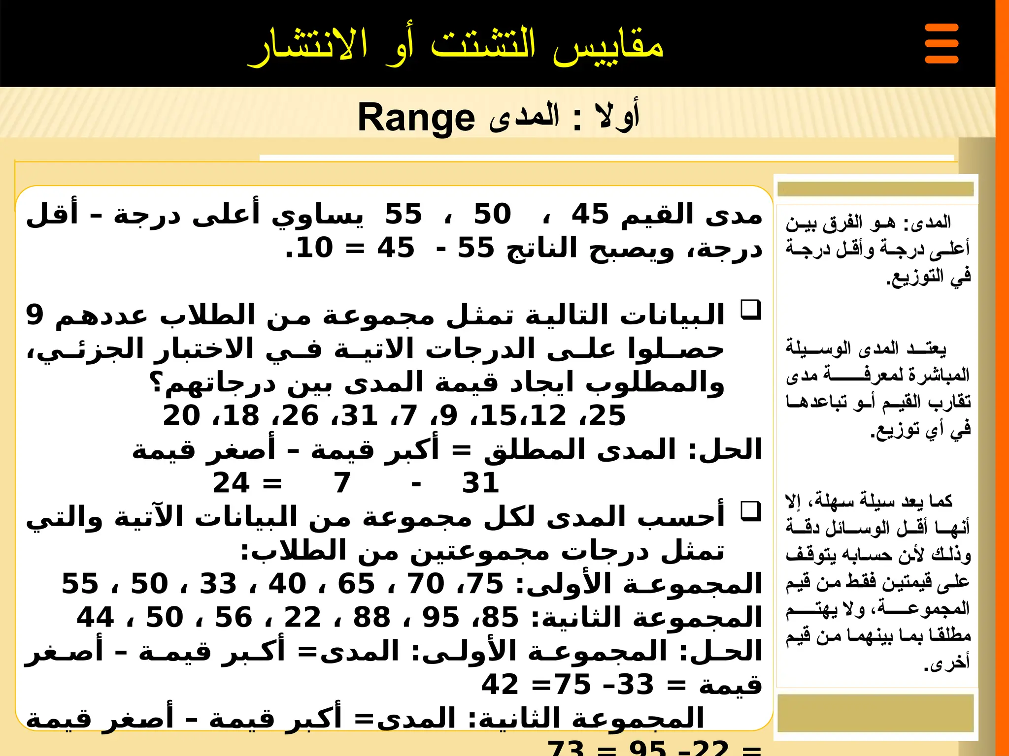 ‫المدى‬ : ‫أوال‬
Range
‫االنتشار‬ ‫أو‬ ‫التشتت‬ ‫مقاييس‬
‫القيم‬ ‫مدى‬
45
،
50
،
55
‫أقل‬ – ‫درجة‬ ‫أعلى‬ ‫يساوي‬
‫الناتج‬ ‫ويصبح‬ ،‫درجة‬
55
-
45
=
10
.

‫م‬‫عدده‬ ‫الطالب‬ ‫ن‬‫م‬ ‫ة‬‫مجموع‬ ‫ل‬‫تمث‬ ‫ة‬‫التالي‬ ‫بيانات‬‫ال‬
9
،‫ي‬ ‫الجزئ‬ ‫االختبار‬ ‫ي‬ ‫ف‬ ‫ة‬ ‫االتي‬ ‫الدرجات‬ ‫ى‬ ‫عل‬ ‫لوا‬ ‫حص‬
‫درجاتهم؟‬ ‫بين‬ ‫المدى‬ ‫قيمة‬ ‫ايجاد‬ ‫والمطلوب‬
25
،
15،12
،
9
،
7
،
31
،
26
،
18
،
20
‫قيمة‬ ‫أصغر‬ – ‫قيمة‬ ‫أكبر‬ = ‫المطلق‬ ‫المدى‬ :‫الحل‬
31
-
7
=
24

‫والتي‬ ‫اآلتية‬ ‫البيانات‬ ‫من‬ ‫مجموعة‬ ‫لكل‬ ‫المدى‬ ‫أحسب‬
:‫الطالب‬ ‫من‬ ‫مجموعتين‬ ‫درجات‬ ‫تمثل‬
:‫األولى‬ ‫المجموعـة‬
75
،
70
،
65
،
40
،
33
،
50
،
55
:‫الثانية‬ ‫المجموعة‬
85
،
95
،
88
،
22
،
56
،
50
،
44
‫غر‬ ‫أص‬ – ‫ة‬ ‫قيم‬ ‫بر‬ ‫أك‬ =‫المدى‬ :‫ى‬ ‫األول‬ ‫ة‬ ‫المجموع‬ :‫ل‬ ‫الح‬
= ‫قيمة‬
33
–
75
=
42
‫قيمة‬ ‫أصغر‬ – ‫قيمة‬ ‫أكبر‬ =‫المدى‬ :‫الثانية‬ ‫المجموعة‬
‫المدى‬
:
‫بي==ن‬ ‫الفرق‬ ‫=و‬=‫ه‬
‫=ة‬=‫درج‬ ‫=ل‬=‫وأق‬ ‫=ة‬=‫درج‬ ‫=ى‬=‫أعل‬
.‫التوزيع‬ ‫في‬
===‫يعت‬
‫د‬
‫الوس===يلة‬ ‫المدى‬
‫مدى‬ ‫لمعرف========ة‬ ‫المباشرة‬
‫تباعده==ا‬ ‫أ==و‬ ‫القي==م‬ ‫تقارب‬
‫توزيع‬ ‫أي‬ ‫في‬
.
‫=د‬‫ع‬‫ي‬ ‫=ا‬‫م‬‫ك‬
‫إال‬ ،‫=هلة‬‫س‬ ‫=يلة‬‫س‬
‫دق===ة‬ ‫الوس===ائل‬ ‫أق===ل‬ ‫أنه===ا‬
‫يتوق=ف‬ ‫حس=ابه‬ ‫أل=ن‬ ‫وذل=ك‬
‫قي=م‬ ‫م=ن‬ ‫فق=ط‬ ‫قيمتي=ن‬ ‫عل=ى‬
‫يهت=====م‬ ‫وال‬ ،‫المجموع=====ة‬
‫قي=م‬ ‫م=ن‬ ‫بينهم=ا‬ ‫بم=ا‬ ‫مطلق=ا‬
.‫أخرى‬
 