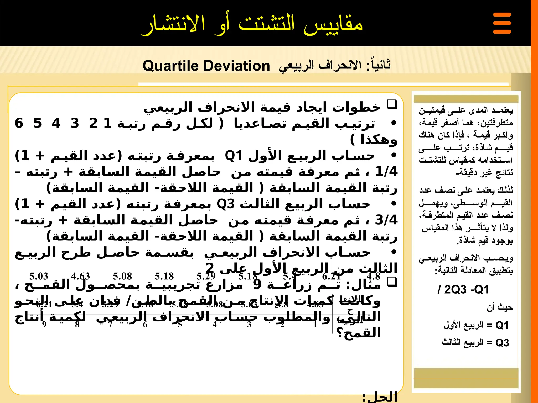 ‫الربيعي‬ ‫االنحراف‬ :ً
‫ا‬‫ثاني‬
Quartile Deviation
‫االنتشار‬ ‫أو‬ ‫التشتت‬ ‫مقاييس‬

‫الربيعي‬ ‫االنحراف‬ ‫قيمة‬ ‫ايجاد‬ ‫خطوات‬
‫ة‬ ‫رتب‬ ‫م‬ ‫رق‬ ‫ل‬ ‫لك‬ ( ‫اعديا‬ ‫تص‬ ‫م‬ ‫القي‬ ‫ب‬ ‫ترتي‬ •
1
2
3
4
5
6
) ‫وهكذا‬
‫األول‬ ‫ع‬ ‫الربي‬ ‫اب‬ ‫حس‬ •
Q1
+ ‫م‬ ‫القي‬ ‫(عدد‬ ‫ه‬ ‫رتبت‬ ‫ة‬ ‫بمعرف‬
1
)
1/4
– ‫رتبته‬ + ‫السابقة‬ ‫القيمة‬ ‫حاصل‬ ‫من‬ ‫قيمته‬ ‫معرفة‬ ‫ثم‬ ،
)‫السابقة‬ ‫القيمة‬ -‫الالحقة‬ ‫القيمة‬ ( ‫السابقة‬ ‫القيمة‬ ‫رتبة‬
‫الثالث‬ ‫الربيع‬ ‫حساب‬ •
Q3
+ ‫القيم‬ ‫(عدد‬ ‫رتبته‬ ‫بمعرفة‬
1
)
3/4
-‫رتبته‬ + ‫السابقة‬ ‫القيمة‬ ‫حاصل‬ ‫من‬ ‫قيمته‬ ‫معرفة‬ ‫ثم‬ ،
)‫السابقة‬ ‫القيمة‬ -‫الالحقة‬ ‫القيمة‬ ( ‫السابقة‬ ‫القيمة‬ ‫رتبة‬
‫ع‬ ‫الربي‬ ‫طرح‬ ‫ل‬ ‫حاص‬ ‫مة‬ ‫بقس‬ ‫ي‬ ‫الربيع‬ ‫االنحراف‬ ‫اب‬ ‫حس‬ •
‫على‬ ‫األول‬ ‫الربيع‬ ‫من‬ ‫الثالث‬
2

‫ة‬ ‫زراع‬ ‫م‬ ‫ت‬ :‫مثال‬
9
، ‫ح‬ ‫القم‬ ‫ول‬ ‫بمحص‬ ‫ة‬ ‫تجريبي‬ ‫مزارع‬
‫و‬‫النح‬ ‫ى‬‫عل‬ ‫فدان‬ /‫ن‬‫بالط‬ ‫ح‬‫القم‬ ‫ن‬‫م‬ ‫اإلنتاج‬ ‫كميات‬ ‫ت‬‫وكان‬
‫أنتاج‬ ‫ة‬ ‫لكمي‬ ‫ي‬ ‫الربيع‬ ‫االنحراف‬ ‫اب‬ ‫حس‬ ‫والمطلوب‬ ،‫ي‬ ‫التال‬
‫القمح؟‬
:‫الحل‬
‫قيمتي===ن‬ ‫عل==ى‬ ‫المدى‬ ‫يعتم===د‬
‫=غر‬‫ص‬‫أ‬ ‫=ا‬‫م‬‫ه‬ ،‫=ن‬‫ي‬‫متطرفت‬
‫=ة‬‫م‬‫قي‬
،
‫وأك=بر‬
‫قيم=ة‬
‫هناك‬ ‫كان‬ ‫فإذا‬ ،
‫عل=====ى‬ ‫ترت=====ب‬ ،‫شاذة‬ ‫قي=====م‬
‫للتشت==ت‬ ‫كمقياس‬ ‫اس==تخدامه‬
-‫دقيقة‬ ‫غير‬ ‫نتائج‬
‫لذل=ك‬
‫عدد‬ ‫نص=ف‬ ‫عل=ى‬ ‫يعتم=د‬
‫ويهم====ل‬ ،‫الوس====طى‬ ‫القي====م‬
،‫المتطرف=ة‬ ‫القي=م‬ ‫عدد‬ ‫نص=ف‬
‫المقياس‬ ‫هذا‬ ‫يتأث====ر‬ ‫ال‬ ‫ولذا‬
‫شاذة‬ ‫قيم‬ ‫بوجود‬
.
‫الربيع==ي‬ ‫االنحراف‬ ‫ويحس==ب‬
:‫التالية‬ ‫المعادلة‬ ‫بتطبيق‬
Q3 -Q1
/ 2
‫أن‬ ‫حيث‬
Q1
=
‫األول‬ ‫الربيع‬
Q3
=
‫الثالث‬ ‫الربيع‬
5.03 4.63 5.08 5.18 5.29 5.18 5.4 6.21 4.8
6.21 5.4 5.29 5.18 5.18 5.08 5.03 4.8 4.63
‫اإلنتا‬
‫ج‬
9 8 7 6 5 4 3 2 1 ‫الرتبة‬
 