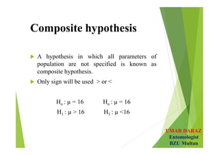 UMAR DARAZ
Entomologist
BZU Multan
Composite hypothesis
 A hypothesis in which all parameters of
population are not specified is known as
composite hypothesis.
 Only sign will be used > or <
Ho : µ = 16 Ho : µ = 16
H1 : µ > 16 H1 : µ <16
 