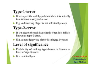 UMAR DARAZ
Entomologist
BZU Multan
Type-1-error
 If we reject the null hypothesis when it is actually
true is known as type-1-error.
 E.g. A deserving player is not selected by team.
Type-2-error
 If we accept the null hypothesis when it is falls is
known as type-2-error.
 E.g. A non-deserving player is selected by team.
Level of significance
 Probability of making type-1-error is known as
level of significance.
 It is denoted by α
 