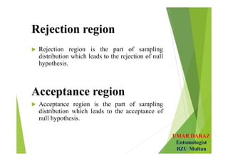 UMAR DARAZ
Entomologist
BZU Multan
Rejection region
 Rejection region is the part of sampling
distribution which leads to the rejection of null
hypothesis.
Acceptance region
 Acceptance region is the part of sampling
distribution which leads to the acceptance of
null hypothesis.
 