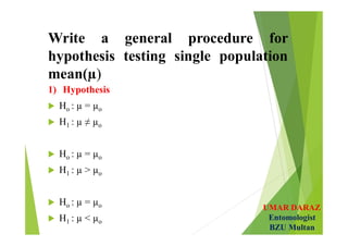 UMAR DARAZ
Entomologist
BZU Multan
Write a general procedure for
hypothesis testing single population
mean(µ)
1) Hypothesis
 Ho : µ = µo
 H1 : µ ≠ µo
 Ho : µ = µo
 H1 : µ > µo
 Ho : µ = µo
 H1 : µ < µo
 