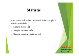 UMAR DARAZ
Entomologist
BZU Multan
Statistic
Any numerical value calculated from sample is
known as statistic.
 Sample mean ( )
 Sample variance (s2)
 Sample standard deviation (s)
 