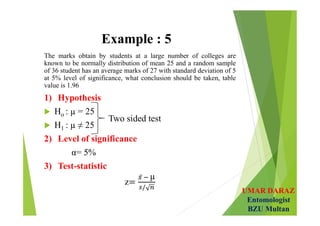 UMAR DARAZ
Entomologist
BZU Multan
Example : 5
The marks obtain by students at a large number of colleges are
known to be normally distribution of mean 25 and a random sample
of 36 student has an average marks of 27 with standard deviation of 5
at 5% level of significance, what conclusion should be taken, table
value is 1.96
1) Hypothesis
 Ho : µ = 25
 H1 : µ ≠ 25
2) Level of significance
α= 5%
3) Test-statistic
z
µ
 
Two sided test
 