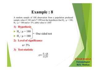 UMAR DARAZ
Entomologist
BZU Multan
Example : 8
A random sample of 100 observation from a population produced
sample value =182 and =299 test the hypothesis that Ho : µ = 180,
H1 : µ > 180 and α= 5% ,table value is 1.645
1) Hypothesis
 Ho : µ = 180
 H1 : µ > 180
2) Level of significance
α= 5%
3) Test-statistic
z
µ
 
One sided test
 