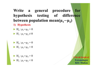 UMAR DARAZ
Entomologist
BZU Multan
Write a general procedure for
hypothesis testing of difference
between population mean(µ1 µ2)
1) Hypothesis
 Ho : µ1 µ2 = 0
 H1 : µ1 µ2 ≠ 0
 Ho : µ1 µ2 = 0
 H1 : µ1 µ2 > 0
 Ho : µ1 µ2 = 0
 H1 : µ1 µ2 < 0
 
