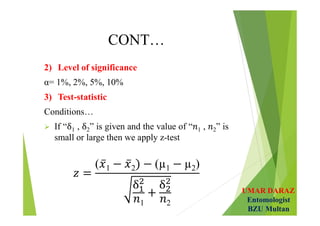 UMAR DARAZ
Entomologist
BZU Multan
CONT…
2) Level of significance
α= 1%, 2%, 5%, 10%
3) Test-statistic
Conditions…
 If “ 1 , 2” is given and the value of “ 1 , 2” is
small or large then we apply z-test
( 1 2 (µ1 µ2)
1 2
 