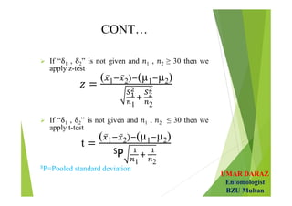 UMAR DARAZ
Entomologist
BZU Multan
CONT…
 If “ 1 , 2” is not given and 1 , 2 ≥ 30 then we
apply z-test
( 1 2 (µ1 µ2)
1 2
 If “ 1 , 2” is not given and 1 , 2 ≤ 30 then we
apply t-test
t
( 1 2 (µ1 µ2)
SP
1 2
SP=Pooled standard deviation
 