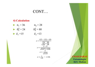 UMAR DARAZ
Entomologist
BZU Multan
CONT…
4) Calculation
 1 = 36 2 = 28
 = 24 = 80
 1 =15 2 =13
𝑧 =
(15 − 13) − (0)
24
36
+
80
28
 
𝑧 =
2 − 0
0.67 + 2.86
 
𝑧 =
2
3.53
 
𝑧 =
.
= ±1.06
 