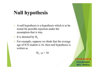 UMAR DARAZ
Entomologist
BZU Multan
Null hypothesis
 A null hypothesis is a hypothesis which is to be
tested for possible rejection under the
assumption that is true.
 It is denoted by Ho
 For example, suppose we think that the average
age of ICS student is 16, then null hypothesis is
written as
Ho : µ = 16
 