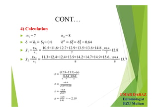 UMAR DARAZ
Entomologist
BZU Multan
CONT…
4) Calculation
 1 = 7 2 = 8
 = 0.8 = 0.64
 1 =
1
10.5+11.6+12.7+12.9+13.5+13.6+14.8
=
.
=12.8
 2 =
1
11.3+12.4+12.4+13.9+14.2+14.7+14.9+15.6
=
.
=13.7
𝑧 =
(12.8 13.7) ( )
0.64 0.64 
𝑧 =
.
. .
 
𝑧 =
.
.
 
𝑧 =
.
.
= − 2.19
 