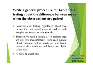 UMAR DARAZ
Entomologist
BZU Multan
Write a general procedure for hypothesis
testing about the difference between mean
when the observations are paired
 Sometimes in testing hypothesis about two
means the two samples are dependent such
samples are known as pair sample.
 Suppose, we take a sample of 10 patients then
we get two measurements from each patient
blood pressure before medicine and blood
pressure after medicine and hence we obtain
paired data.
 Always be used t-test
 