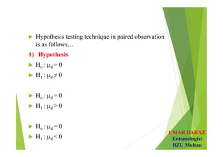 UMAR DARAZ
Entomologist
BZU Multan
 Hypothesis testing technique in paired observation
is as follows…
1) Hypothesis
 Ho : µd = 0
 H1 : µd ≠ 0
 Ho : µd = 0
 H1 : µd > 0
 Ho : µd = 0
 H1 : µd < 0
 