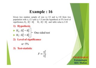 UMAR DARAZ
Entomologist
BZU Multan
Example : 16
Given two random sample of size 1=12 and 2=10 from two
population with 1=2.3 and 2=1.5 test the hypothesis at 5% level of
significance, Ho : = H1 : > and table value is 3.10
1) Hypothesis
 Ho : =
 H1 : >
2) Level of significance
α= 5%
3) Test-statistic
One sided test
 