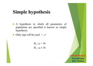 UMAR DARAZ
Entomologist
BZU Multan
Simple hypothesis
 A hypothesis in which all parameters of
population are specified is known as simple
hypothesis.
 Only sign will be used = , ≠
Ho : µ = 16
H1 : µ ≠ 16
 