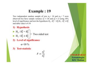 UMAR DARAZ
Entomologist
BZU Multan
Example : 19
Two independent random sample of size = 10 and = 7 were
observed two have sample variance and using 10%
level of significance and test the hypothesis Ho : = ,H1 : ≠
and table value is 4.10
1) Hypothesis
 Ho : =
 H1 : ≠
2) Level of significance
α=10 %
3) Test-statistic
Two sided test
 