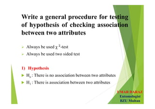 UMAR DARAZ
Entomologist
BZU Multan
Write a general procedure for testing
of hypothesis of checking association
between two attributes
 Always be used χ -test
 Always be used two sided test
1) Hypothesis
 Ho : There is no association between two attributes
 H1 : There is association between two attributes
 