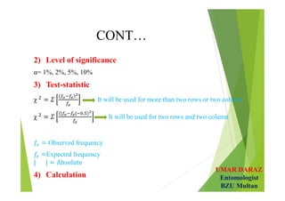 UMAR DARAZ
Entomologist
BZU Multan
CONT…
2) Level of significance
α= 1%, 2%, 5%, 10%
3) Test-statistic
χ It will be used for more than two rows or two column
χ
| | .
It will be used for two rows and two column
Observed frequency
Expected frequency
4) Calculation
 