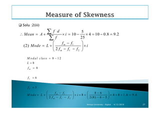 Solu :2(iii)
5
10 4 10 0.8 9.2
25
f d
Mean A i
f
∴ = + × = − × = − =
∑
∑
1
1 2
(2)
2
m
m
f f
Mode L i
f f f
 −
= + × 
− − 
4/12/2019Atmiya University - Rajkot 27
1
2
1
1 2
8 1 2
8
8
6
5
8 6
8 4 8 1 .6 9 .6
2 2 (8) 6 5
m
m
m
M o d a l cla ss
L
f
f
f
f f
M o d e L i
f f f
= −
=
=
=
=
   − −
= + × = + × = + =   
− − − −  
 