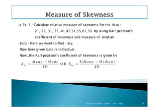Ex-3 : Calculate relative measure of skewness for the data :
21, 22, 31, 35, 41,45,51,55,61,30 by using Karl pearson’s
coefficient of skewness and measure of median.
SoluSoluSoluSolu : Here we want to find : Skp
Now here given data is individual
Now, the Karl pearson’s coefficient of skewness is given by
4/12/2019Atmiya University - Rajkot 29
Now, the Karl pearson’s coefficient of skewness is given by
3( )
O Rkp kp
M ea n M o d e M ea n M ed ia n
S S
S D S D
− −
= =
 