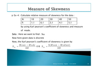 Ex-4 : Calculate relative measure of skewness for the data :
by using Karl pearson’s coefficient of skewness and measure
of mode.
SoluSoluSoluSolu : Here we want to find : Skp
Xi 10 20 30 40 50
fi 1.1 6.1 3.1 4.1 5.1
4/12/2019Atmiya University - Rajkot 33
SoluSoluSoluSolu : Here we want to find : Skp
Now here given data is discrete
Now, the Karl pearson’s coefficient of skewness is given by
3( )
O Rkp kp
M ea n M o d e M ea n M ed ia n
S S
S D S D
− −
= =
 