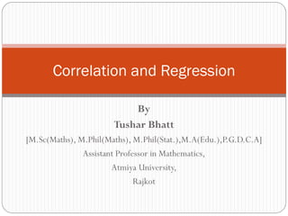 By
Tushar Bhatt
[M.Sc(Maths), M.Phil(Maths), M.Phil(Stat.),M.A(Edu.),P.G.D.C.A]
Assistant Professor in Mathematics,
Atmiya University,
Rajkot
Correlation and Regression
 