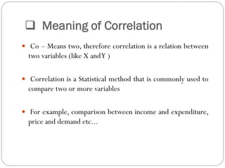  Meaning of Correlation
 Co – Means two, therefore correlation is a relation between
two variables (like X andY )
 Correlation is a Statistical method that is commonly used to
compare two or more variables
 For example, comparison between income and expenditure,
price and demand etc...
 