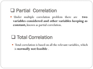  Partial Correlation
 Under multiple correlation problem there are two
variables considered and other variables keeping as
constant, known as partial correlation.
 Total Correlation
 Total correlation is based on all the relevant variables, which
is normally not feasible .
 