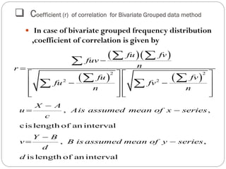  Coefficient (r) of correlation for Bivariate Grouped data method
 In case of bivariate grouped frequency distribution
,coefficient of correlation is given by
  
   
2 2
2 2
fu fv
fuv
nr
fu fv
fu fv
n n


   
    
   
      
 

 
 
, ,
cis length of an interval
, ,
is length of an interval
X A
u Ais assumed mean of x series
c
Y B
v B is assumed mean of y series
d
d

 

 
 