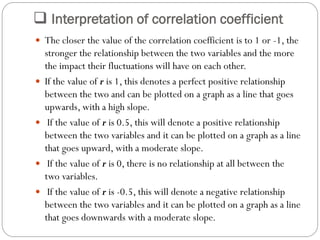  Interpretation of correlation coefficient
 The closer the value of the correlation coefficient is to 1 or -1, the
stronger the relationship between the two variables and the more
the impact their fluctuations will have on each other.
 If the value of r is 1, this denotes a perfect positive relationship
between the two and can be plotted on a graph as a line that goes
upwards, with a high slope.
 If the value of r is 0.5, this will denote a positive relationship
between the two variables and it can be plotted on a graph as a line
that goes upward, with a moderate slope.
 If the value of r is 0, there is no relationship at all between the
two variables.
 If the value of r is -0.5, this will denote a negative relationship
between the two variables and it can be plotted on a graph as a line
that goes downwards with a moderate slope.
 