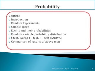 Content
 Introduction
 Random Experiments
 Sample space
 Events and their probabilities
 Random variable probability distribution
 t-test, Paired t – test, F – test (ANOVA)
 Comparison of results of above tests
4/12/2019Atmiya University - Rajkot 2
 