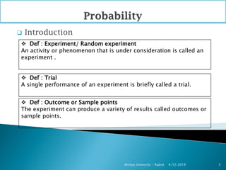  Introduction
4/12/2019Atmiya University - Rajkot 3
 Def : Experiment/ Random experiment
An activity or phenomenon that is under consideration is called an
experiment .
 Def : Trial
A single performance of an experiment is briefly called a trial.
 Def : Outcome or Sample points
The experiment can produce a variety of results called outcomes or
sample points.
 