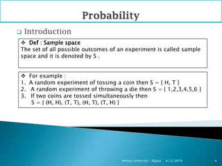 Introduction
4/12/2019Atmiya University - Rajkot 4
 Def : Sample space
The set of all possible outcomes of an experiment is called sample
space and it is denoted by S .
 For example :
1. A random experiment of tossing a coin then S = { H, T }
2. A random experiment of throwing a die then S = { 1,2,3,4,5,6 }
3. If two coins are tossed simultaneously then
S = { (H, H), (T, T), (H, T), (T, H) }
 