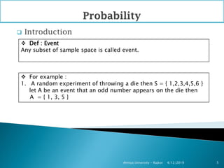  Introduction
4/12/2019Atmiya University - Rajkot 5
 Def : Event
Any subset of sample space is called event.
 For example :
1. A random experiment of throwing a die then S = { 1,2,3,4,5,6 }
let A be an event that an odd number appears on the die then
A = { 1, 3, 5 }
 