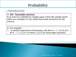  Introduction
4/12/2019Atmiya University - Rajkot 6
 Def : Favourable outcomes
If an event A is defined on sample space S then the sample points
which are included in A are called favourable outcomes for the
event A.
 For example :
1. A random experiment of throwing a die then S = { 1,2,3,4,5,6 }
let A = { 1,2,3,4 } in which 1,2,3,4 are favourable outcomes.
 
