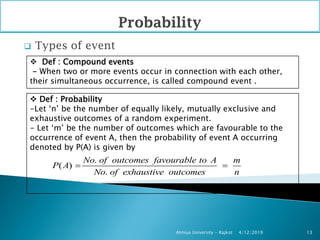  Types of event
4/12/2019Atmiya University - Rajkot 13
 Def : Compound events
- When two or more events occur in connection with each other,
their simultaneous occurrence, is called compound event .
 Def : Probability
-Let ‘n’ be the number of equally likely, mutually exclusive and
exhaustive outcomes of a random experiment.
- Let ‘m’ be the number of outcomes which are favourable to the
occurrence of event A, then the probability of event A occurring
denoted by P(A) is given by
.
( )
.
No of outcomes favourable to A m
P A
No of exhaustive outcomes n
 
 