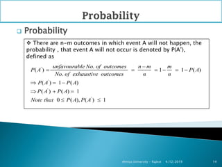  Probability
4/12/2019Atmiya University - Rajkot 14
 There are n-m outcomes in which event A will not happen, the
probability , that event A will not occur is denoted by P(A’),
defined as
'
'
'
'
.
( ) 1 1 ( )
.
( ) 1 ( )
( ) ( ) 1
0 ( ), ( ) 1
unfavourable No of outcomes n m m
P A P A
No of exhaustive outcomes n n
P A P A
P A P A
Note that P A P A

     
  
  
 
 