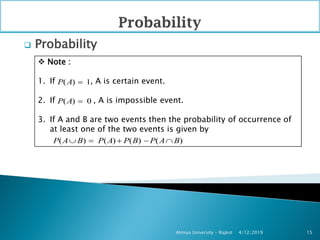  Probability
4/12/2019Atmiya University - Rajkot 15
 Note :
1. If , A is certain event.
2. If , A is impossible event.
3. If A and B are two events then the probability of occurrence of
at least one of the two events is given by
( ) 1P A 
( ) 0P A 
( ) ( ) ( ) ( )P A B P A P B P A B    
 